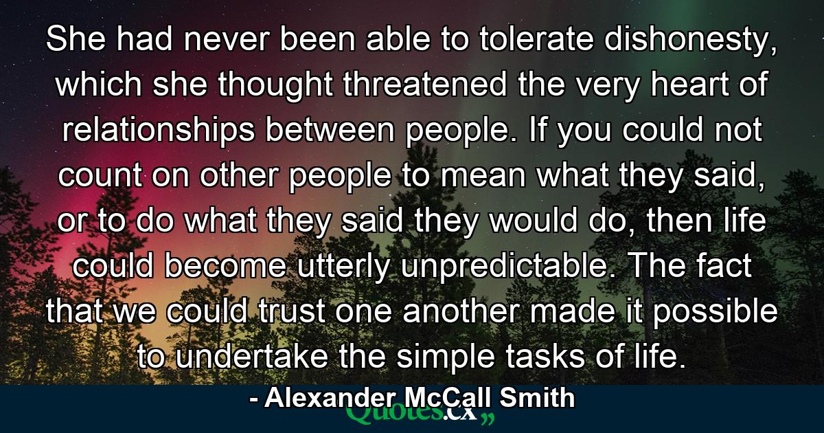 She had never been able to tolerate dishonesty, which she thought threatened the very heart of relationships between people. If you could not count on other people to mean what they said, or to do what they said they would do, then life could become utterly unpredictable. The fact that we could trust one another made it possible to undertake the simple tasks of life. - Quote by Alexander McCall Smith