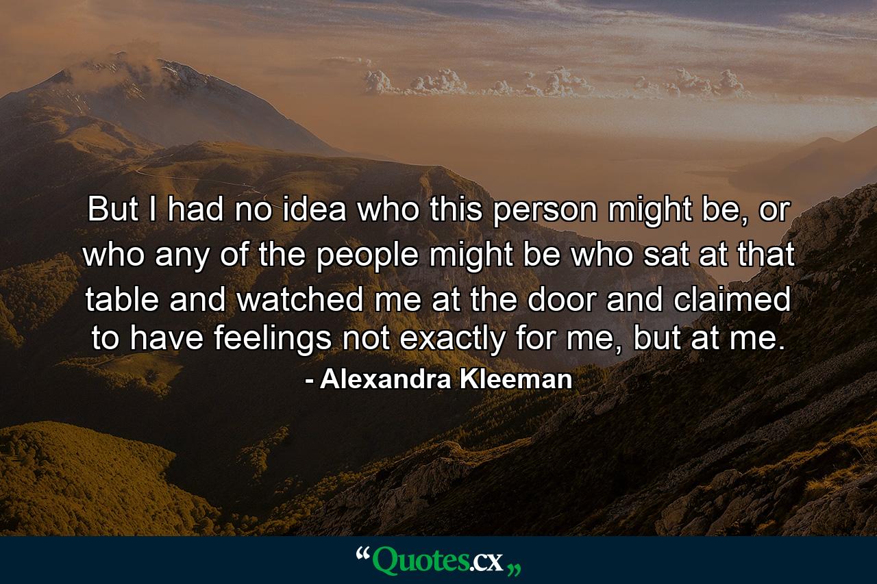 But I had no idea who this person might be, or who any of the people might be who sat at that table and watched me at the door and claimed to have feelings not exactly for me, but at me. - Quote by Alexandra Kleeman