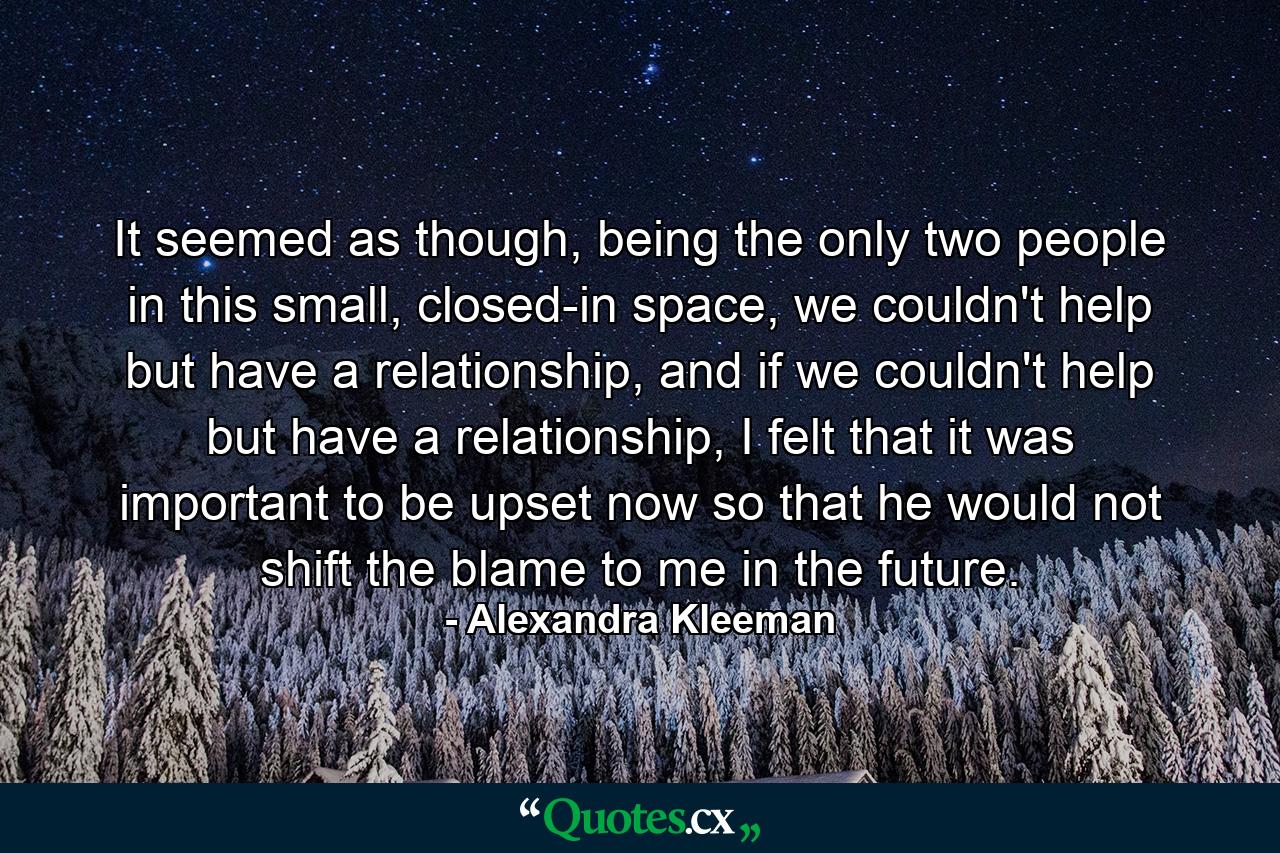 It seemed as though, being the only two people in this small, closed-in space, we couldn't help but have a relationship, and if we couldn't help but have a relationship, I felt that it was important to be upset now so that he would not shift the blame to me in the future. - Quote by Alexandra Kleeman