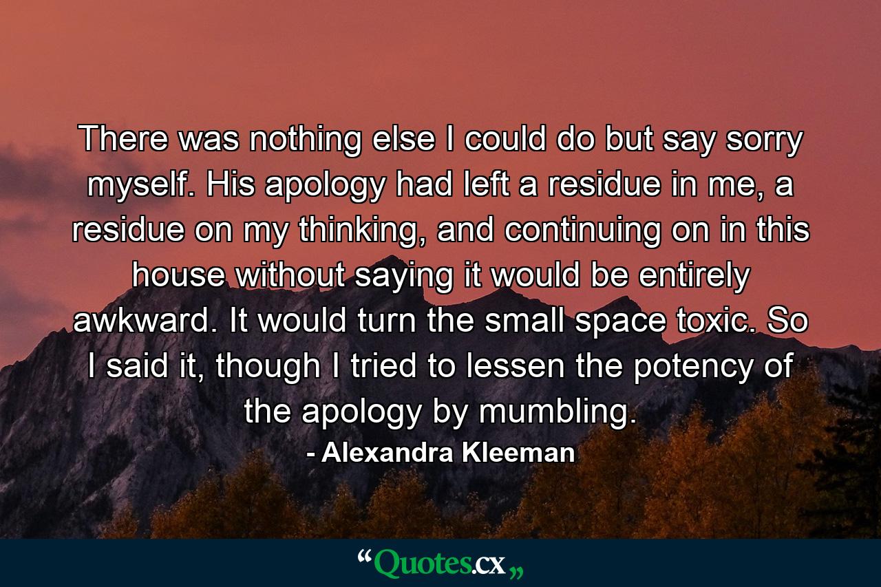 There was nothing else I could do but say sorry myself. His apology had left a residue in me, a residue on my thinking, and continuing on in this house without saying it would be entirely awkward. It would turn the small space toxic. So I said it, though I tried to lessen the potency of the apology by mumbling. - Quote by Alexandra Kleeman