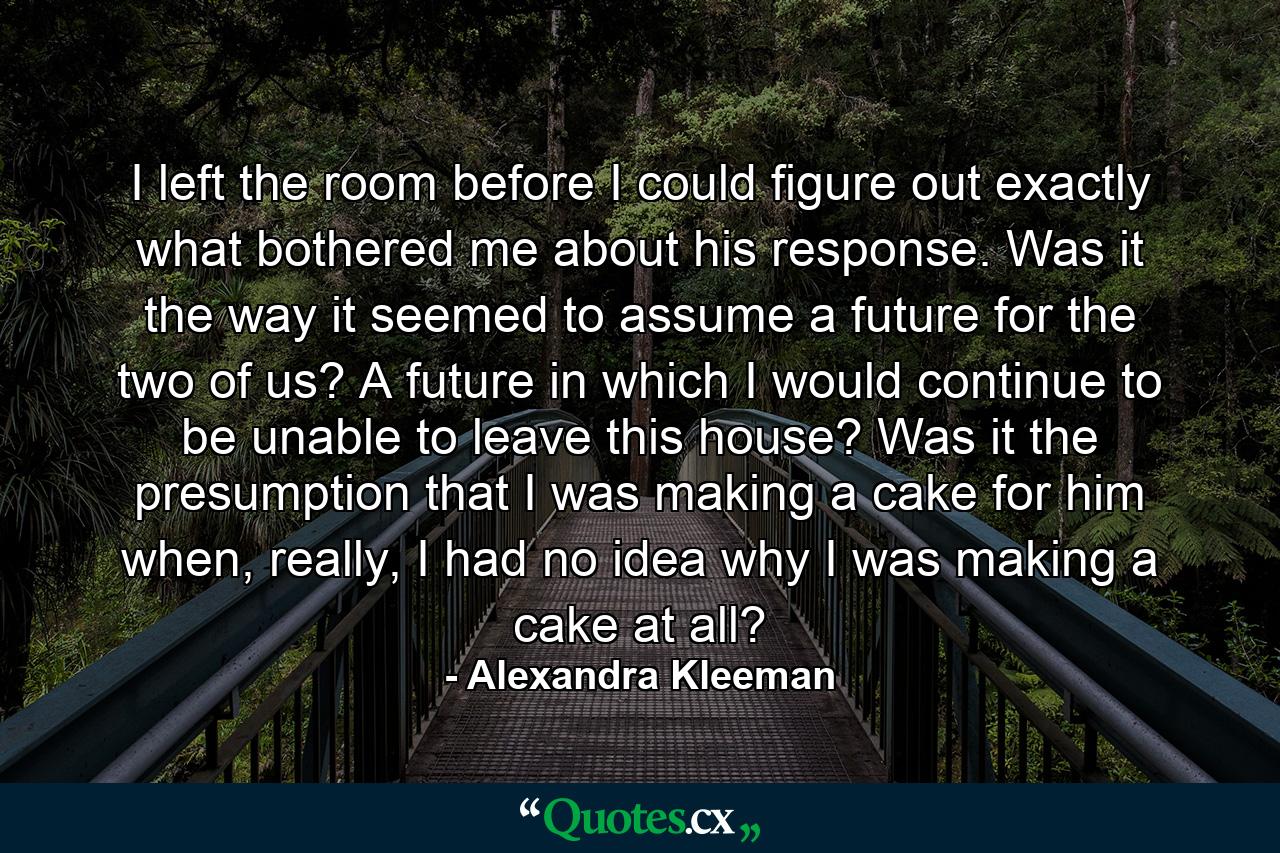 I left the room before I could figure out exactly what bothered me about his response. Was it the way it seemed to assume a future for the two of us? A future in which I would continue to be unable to leave this house? Was it the presumption that I was making a cake for him when, really, I had no idea why I was making a cake at all? - Quote by Alexandra Kleeman