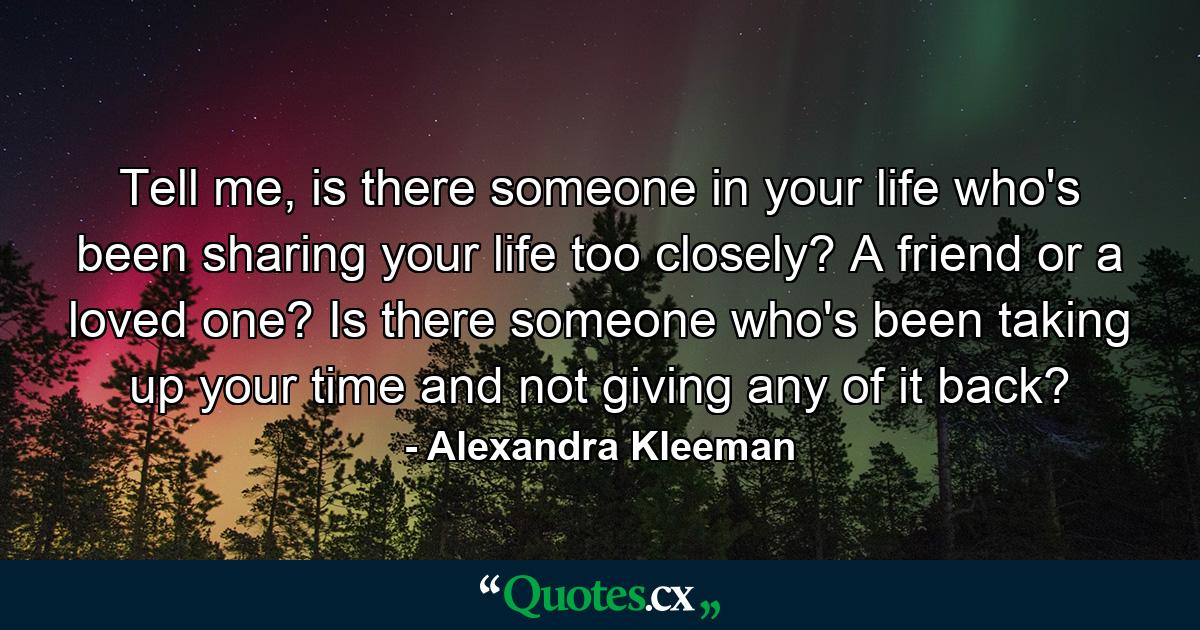 Tell me, is there someone in your life who's been sharing your life too closely? A friend or a loved one? Is there someone who's been taking up your time and not giving any of it back? - Quote by Alexandra Kleeman