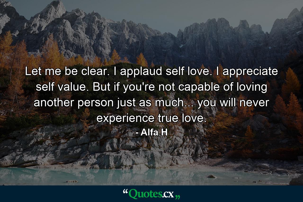 Let me be clear. I applaud self love. I appreciate self value. But if you're not capable of loving another person just as much... you will never experience true love. - Quote by Alfa H