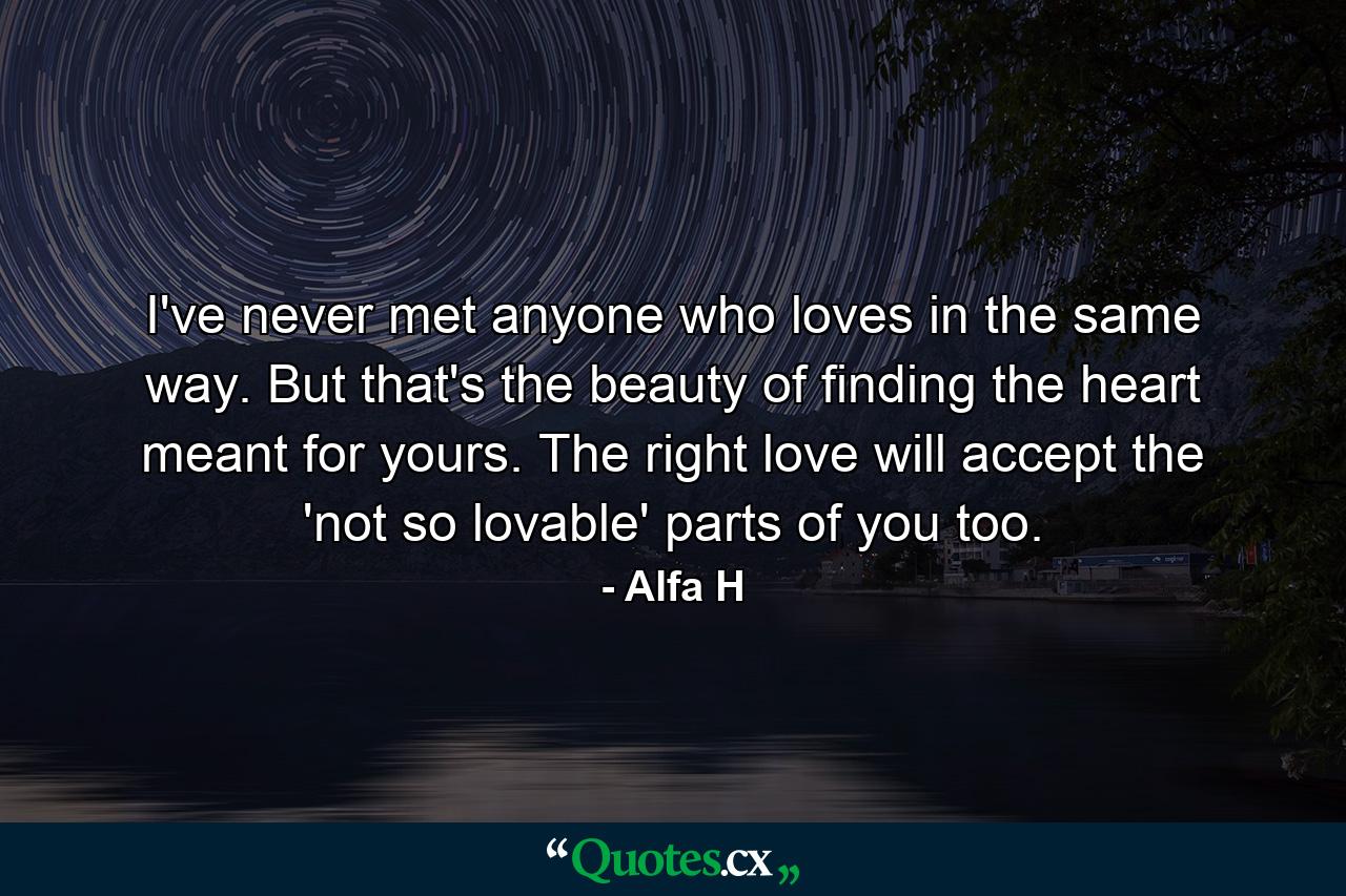 I've never met anyone who loves in the same way. But that's the beauty of finding the heart meant for yours. The right love will accept the 'not so lovable' parts of you too. - Quote by Alfa H