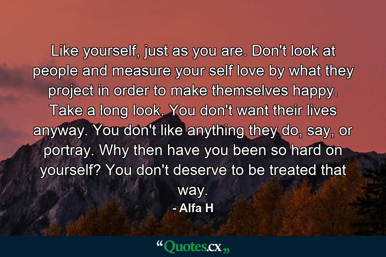 Like yourself, just as you are. Don't look at people and measure your self love by what they project in order to make themselves happy. Take a long look. You don't want their lives anyway. You don't like anything they do, say, or portray. Why then have you been so hard on yourself? You don't deserve to be treated that way. - Quote by Alfa H