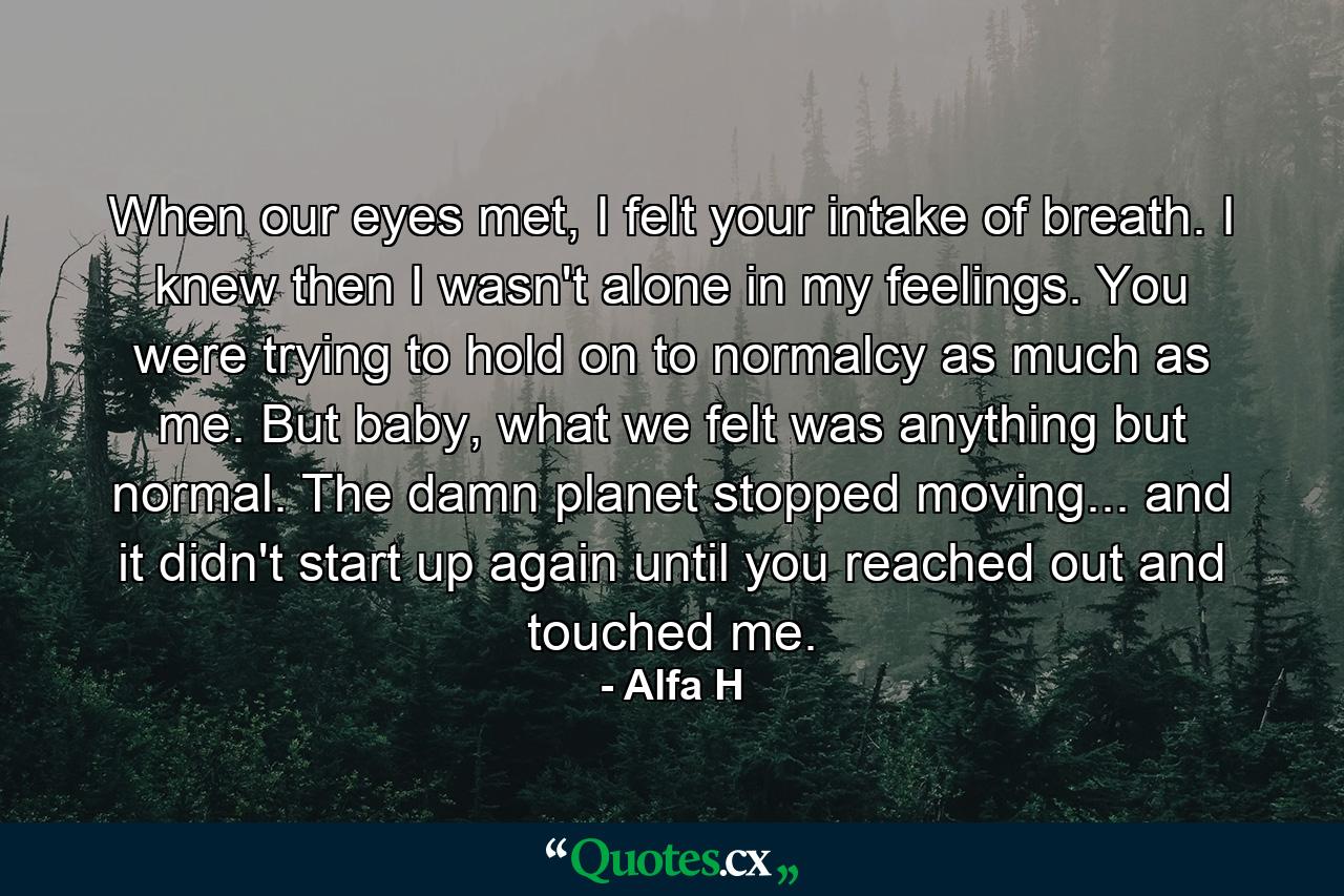 When our eyes met, I felt your intake of breath. I knew then I wasn't alone in my feelings. You were trying to hold on to normalcy as much as me. But baby, what we felt was anything but normal. The damn planet stopped moving... and it didn't start up again until you reached out and touched me. - Quote by Alfa H