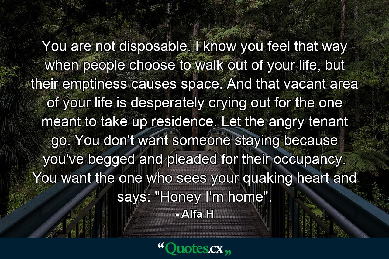 You are not disposable. I know you feel that way when people choose to walk out of your life, but their emptiness causes space. And that vacant area of your life is desperately crying out for the one meant to take up residence. Let the angry tenant go. You don't want someone staying because you've begged and pleaded for their occupancy. You want the one who sees your quaking heart and says: 