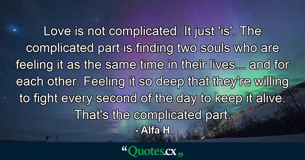 Love is not complicated. It just 'is'. The complicated part is finding two souls who are feeling it as the same time in their lives... and for each other. Feeling it so deep that they're willing to fight every second of the day to keep it alive. That's the complicated part. - Quote by Alfa H