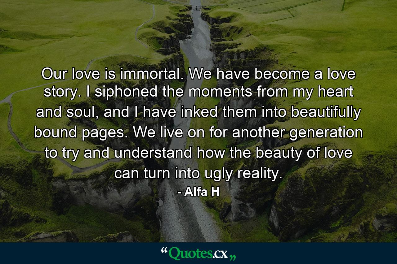 Our love is immortal. We have become a love story. I siphoned the moments from my heart and soul, and I have inked them into beautifully bound pages. We live on for another generation to try and understand how the beauty of love can turn into ugly reality. - Quote by Alfa H