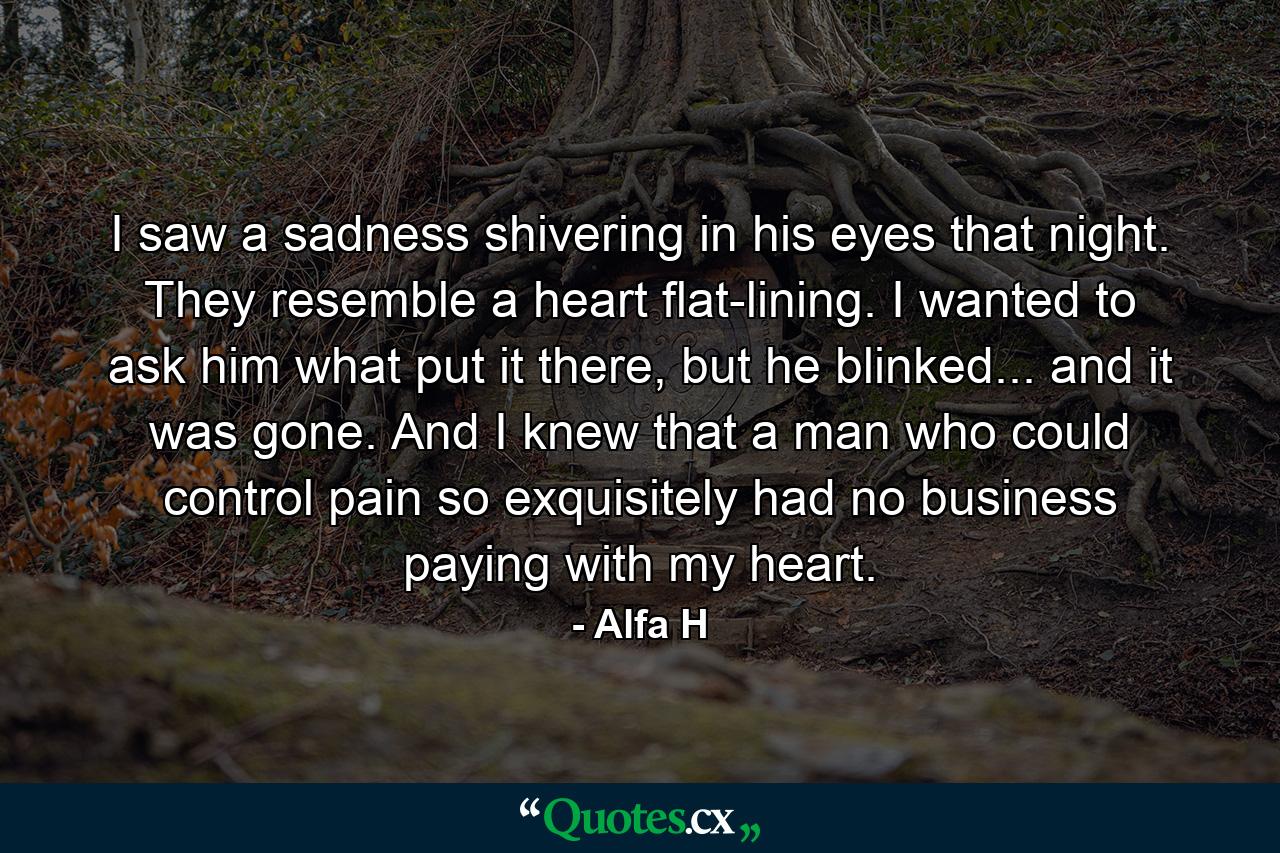 I saw a sadness shivering in his eyes that night. They resemble a heart flat-lining. I wanted to ask him what put it there, but he blinked... and it was gone. And I knew that a man who could control pain so exquisitely had no business paying with my heart. - Quote by Alfa H