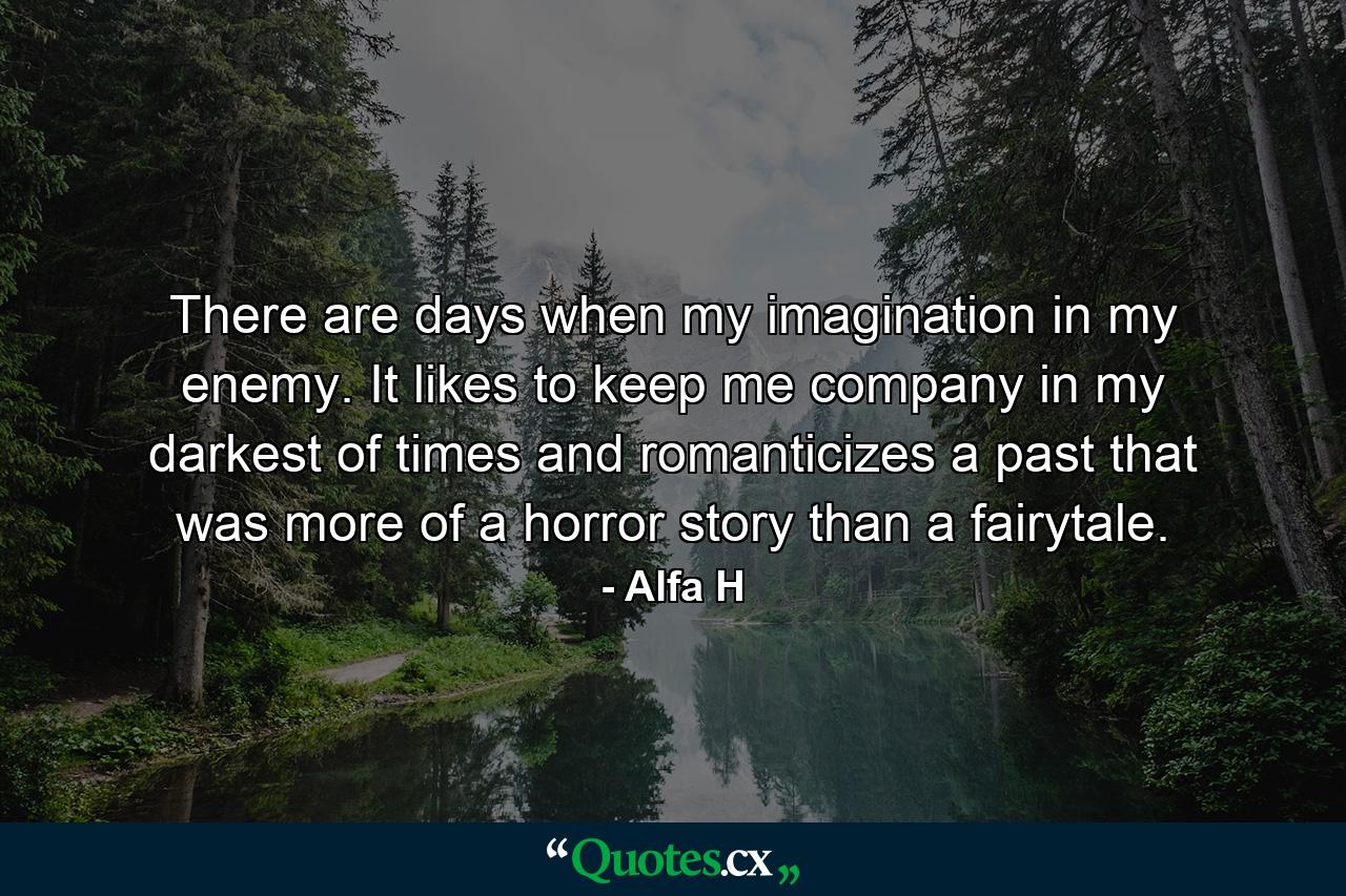 There are days when my imagination in my enemy. It likes to keep me company in my darkest of times and romanticizes a past that was more of a horror story than a fairytale. - Quote by Alfa H