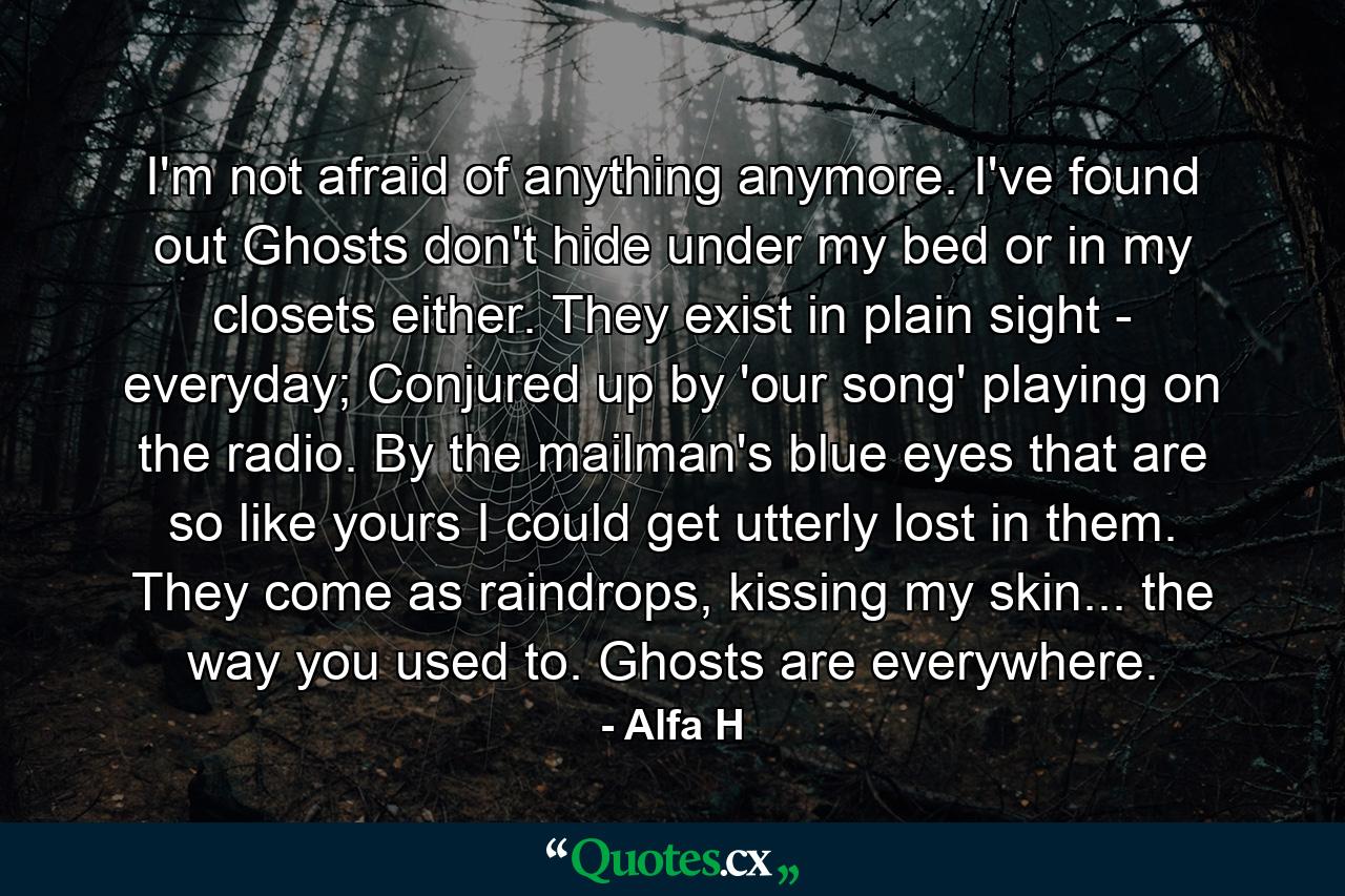 I'm not afraid of anything anymore. I've found out Ghosts don't hide under my bed or in my closets either. They exist in plain sight - everyday; Conjured up by 'our song' playing on the radio. By the mailman's blue eyes that are so like yours I could get utterly lost in them. They come as raindrops, kissing my skin... the way you used to. Ghosts are everywhere. - Quote by Alfa H