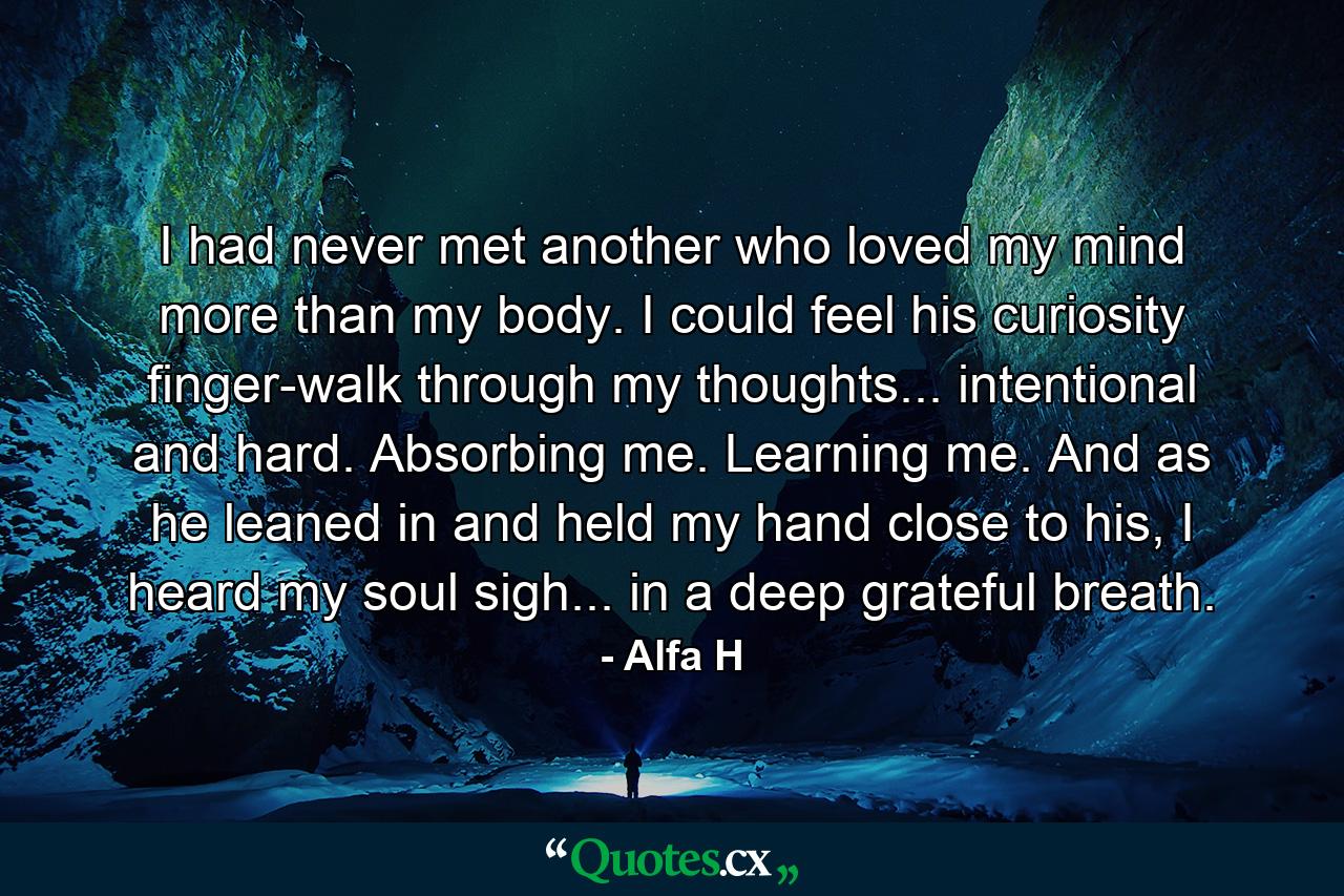 I had never met another who loved my mind more than my body. I could feel his curiosity finger-walk through my thoughts... intentional and hard. Absorbing me. Learning me. And as he leaned in and held my hand close to his, I heard my soul sigh... in a deep grateful breath. - Quote by Alfa H