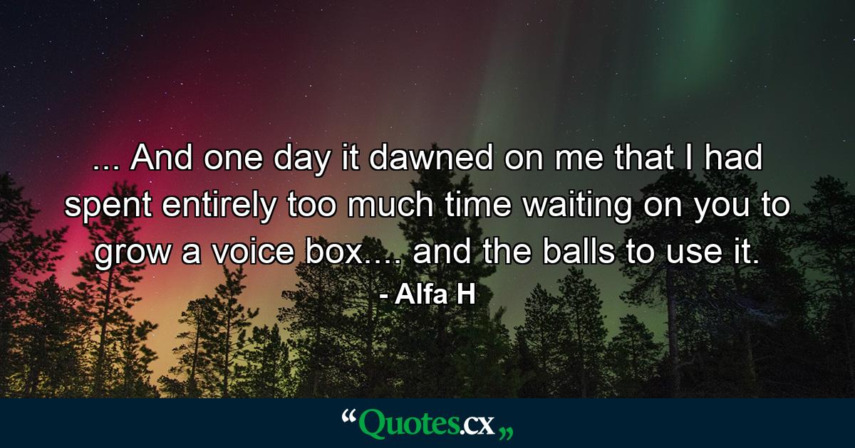 ... And one day it dawned on me that I had spent entirely too much time waiting on you to grow a voice box.... and the balls to use it. - Quote by Alfa H