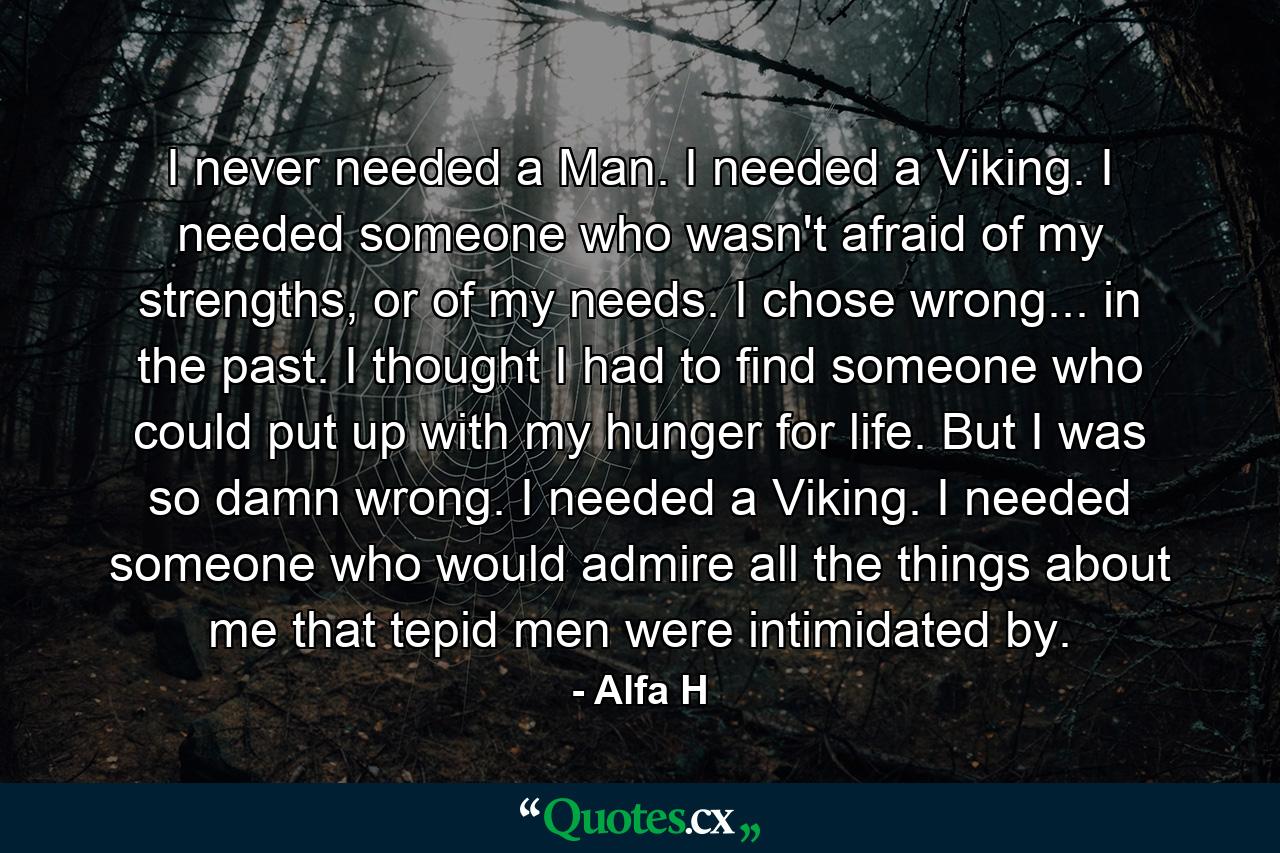 I never needed a Man. I needed a Viking. I needed someone who wasn't afraid of my strengths, or of my needs. I chose wrong... in the past. I thought I had to find someone who could put up with my hunger for life. But I was so damn wrong. I needed a Viking. I needed someone who would admire all the things about me that tepid men were intimidated by. - Quote by Alfa H