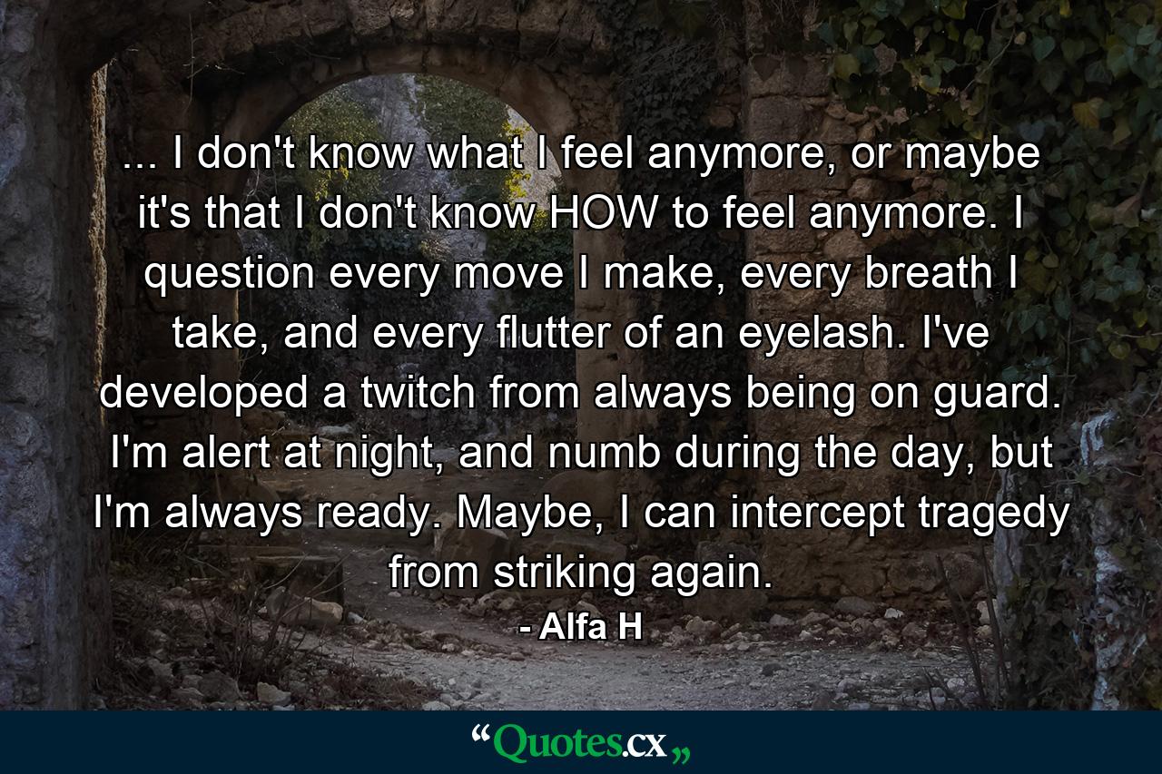 ... I don't know what I feel anymore, or maybe it's that I don't know HOW to feel anymore. I question every move I make, every breath I take, and every flutter of an eyelash. I've developed a twitch from always being on guard. I'm alert at night, and numb during the day, but I'm always ready. Maybe, I can intercept tragedy from striking again. - Quote by Alfa H