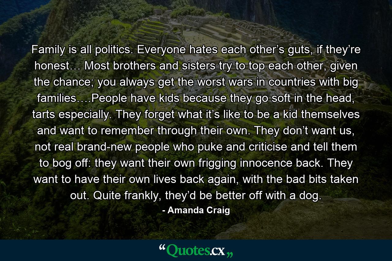 Family is all politics. Everyone hates each other’s guts, if they’re honest… Most brothers and sisters try to top each other, given the chance; you always get the worst wars in countries with big families….People have kids because they go soft in the head, tarts especially. They forget what it’s like to be a kid themselves and want to remember through their own. They don’t want us, not real brand-new people who puke and criticise and tell them to bog off: they want their own frigging innocence back. They want to have their own lives back again, with the bad bits taken out. Quite frankly, they’d be better off with a dog. - Quote by Amanda Craig