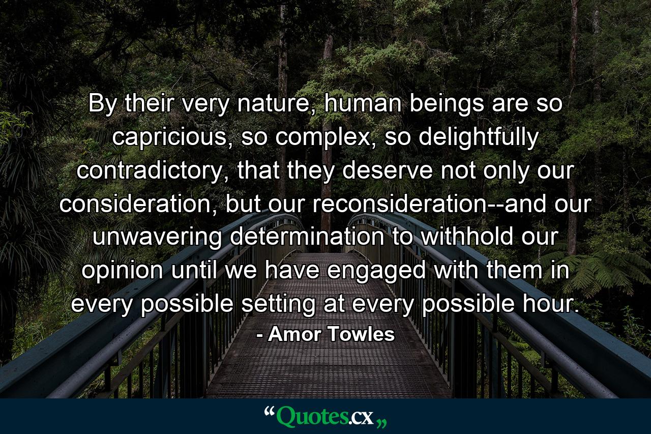 By their very nature, human beings are so capricious, so complex, so delightfully contradictory, that they deserve not only our consideration, but our reconsideration--and our unwavering determination to withhold our opinion until we have engaged with them in every possible setting at every possible hour. - Quote by Amor Towles