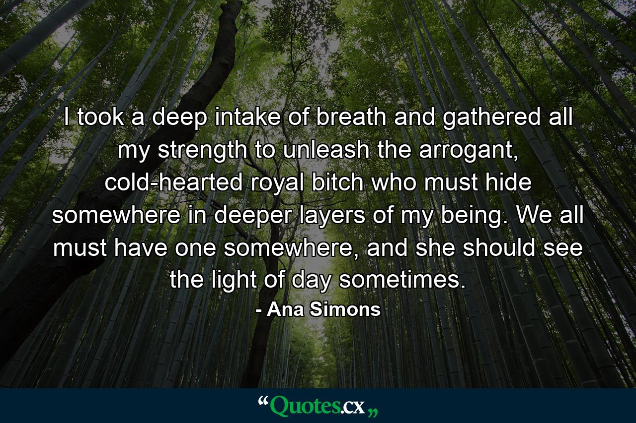 I took a deep intake of breath and gathered all my strength to unleash the arrogant, cold-hearted royal bitch who must hide somewhere in deeper layers of my being. We all must have one somewhere, and she should see the light of day sometimes. - Quote by Ana Simons