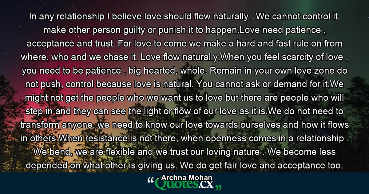 In any relationship I believe love should flow naturally . We cannot control it, make other person guilty or punish it to happen.Love need patience , acceptance and trust. For love to come we make a hard and fast rule on from where, who and we chase it. Love flow naturally.When you feel scarcity of love , you need to be patience , big hearted, whole. Remain in your own love zone do not push, control because love is natural. You cannot ask or demand for it.We might not get the people who we want us to love but there are people who will step in and they can see the light or flow of our love as it is.We do not need to transform anyone, we need to know our love towards ourselves and how it flows in others.When resistance is not there, when openness comes in a relationship . We bend, we are flexible and we trust our loving nature . We become less depended on what other is giving us. We do get fair love and acceptance too. - Quote by Archna Mohan