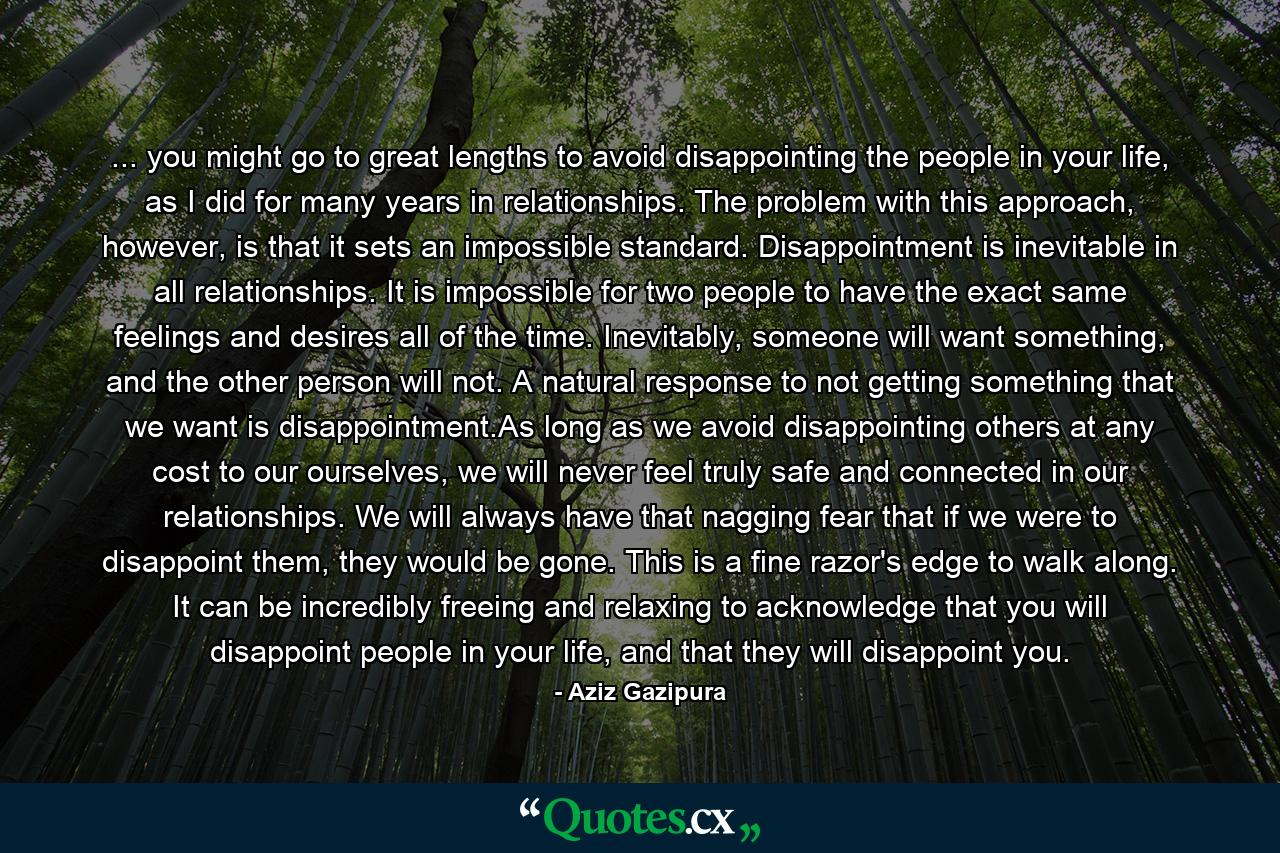 ... you might go to great lengths to avoid disappointing the people in your life, as I did for many years in relationships. The problem with this approach, however, is that it sets an impossible standard. Disappointment is inevitable in all relationships. It is impossible for two people to have the exact same feelings and desires all of the time. Inevitably, someone will want something, and the other person will not. A natural response to not getting something that we want is disappointment.As long as we avoid disappointing others at any cost to our ourselves, we will never feel truly safe and connected in our relationships. We will always have that nagging fear that if we were to disappoint them, they would be gone. This is a fine razor's edge to walk along. It can be incredibly freeing and relaxing to acknowledge that you will disappoint people in your life, and that they will disappoint you. - Quote by Aziz Gazipura