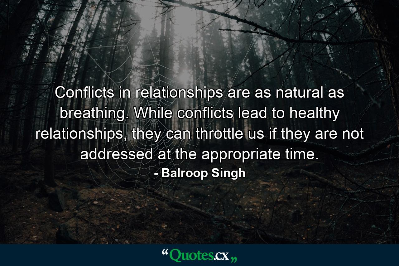 Conflicts in relationships are as natural as breathing. While conflicts lead to healthy relationships, they can throttle us if they are not addressed at the appropriate time. - Quote by Balroop Singh