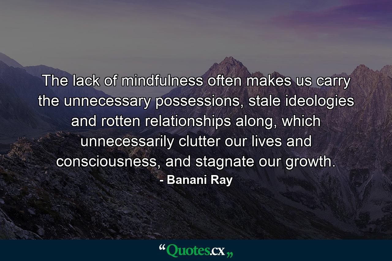 The lack of mindfulness often makes us carry the unnecessary possessions, stale ideologies and rotten relationships along, which unnecessarily clutter our lives and consciousness, and stagnate our growth. - Quote by Banani Ray