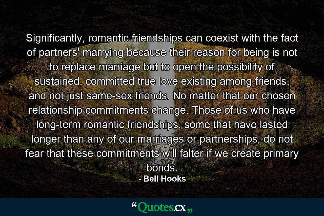 Significantly, romantic friendships can coexist with the fact of partners' marrying because their reason for being is not to replace marriage but to open the possibility of sustained, committed true love existing among friends, and not just same-sex friends. No matter that our chosen relationship commitments change. Those of us who have long-term romantic friendships, some that have lasted longer than any of our marriages or partnerships, do not fear that these commitments will falter if we create primary bonds. - Quote by Bell Hooks