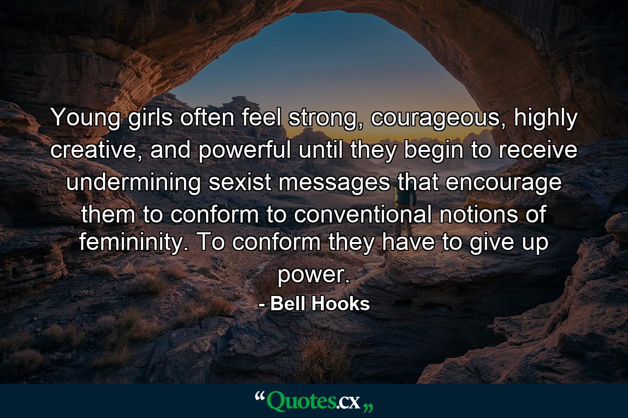 Young girls often feel strong, courageous, highly creative, and powerful until they begin to receive undermining sexist messages that encourage them to conform to conventional notions of femininity. To conform they have to give up power. - Quote by Bell Hooks