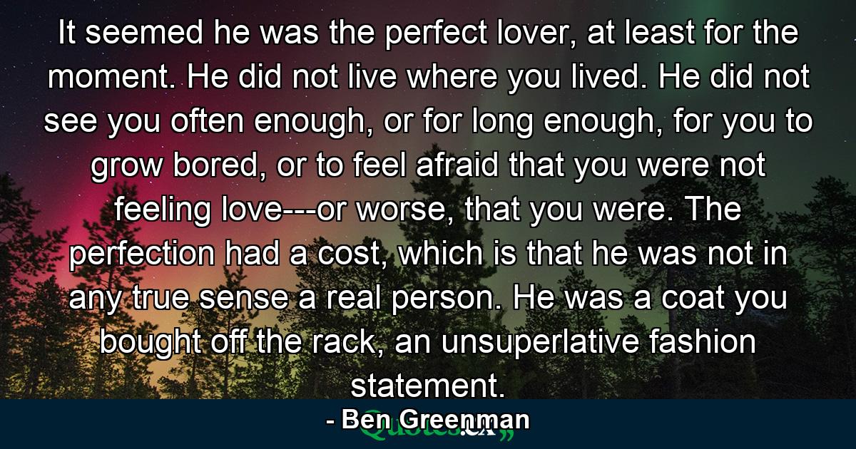 It seemed he was the perfect lover, at least for the moment. He did not live where you lived. He did not see you often enough, or for long enough, for you to grow bored, or to feel afraid that you were not feeling love---or worse, that you were. The perfection had a cost, which is that he was not in any true sense a real person. He was a coat you bought off the rack, an unsuperlative fashion statement. - Quote by Ben Greenman