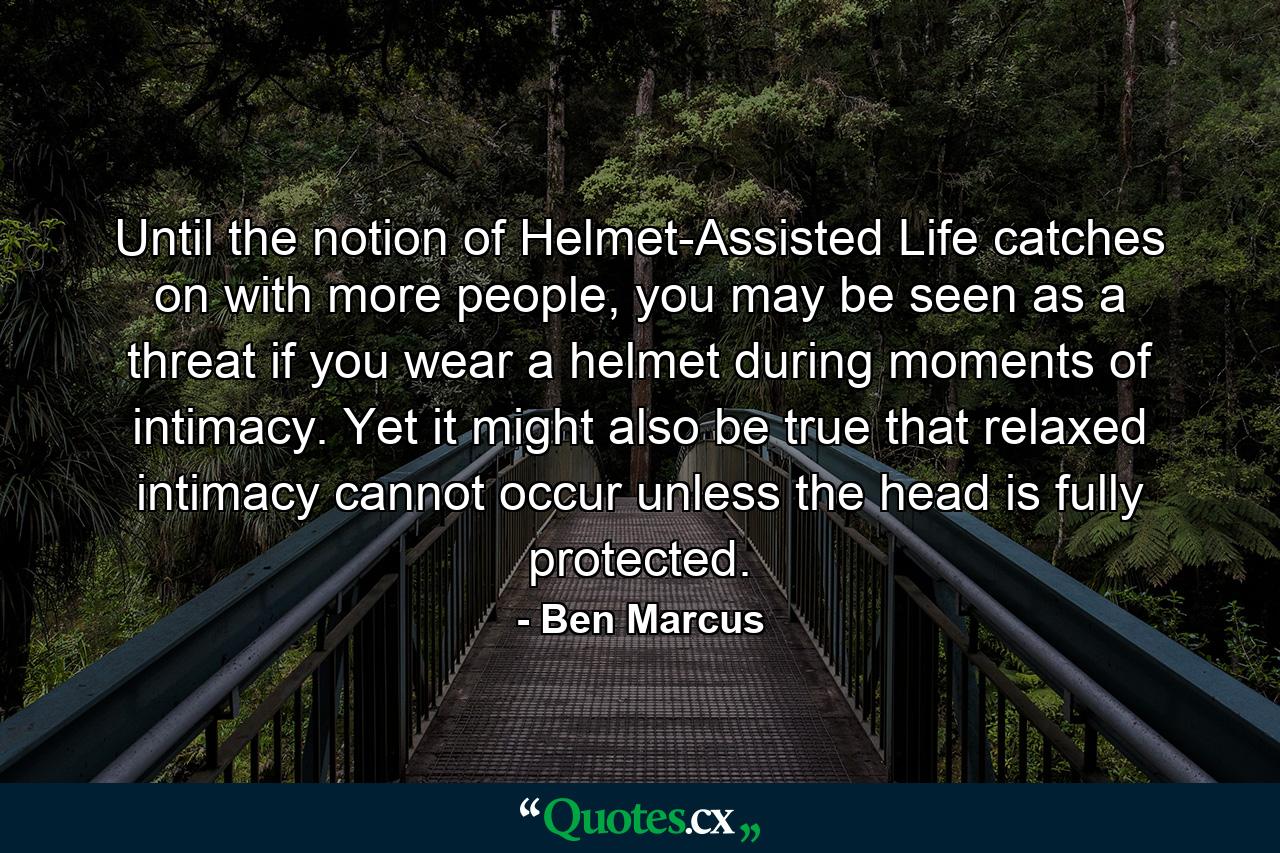 Until the notion of Helmet-Assisted Life catches on with more people, you may be seen as a threat if you wear a helmet during moments of intimacy. Yet it might also be true that relaxed intimacy cannot occur unless the head is fully protected. - Quote by Ben Marcus