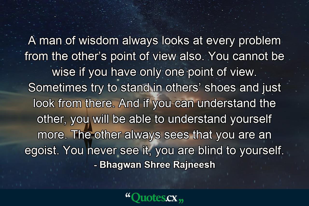 A man of wisdom always looks at every problem from the other’s point of view also. You cannot be wise if you have only one point of view. Sometimes try to stand in others’ shoes and just look from there. And if you can understand the other, you will be able to understand yourself more. The other always sees that you are an egoist. You never see it, you are blind to yourself. - Quote by Bhagwan Shree Rajneesh