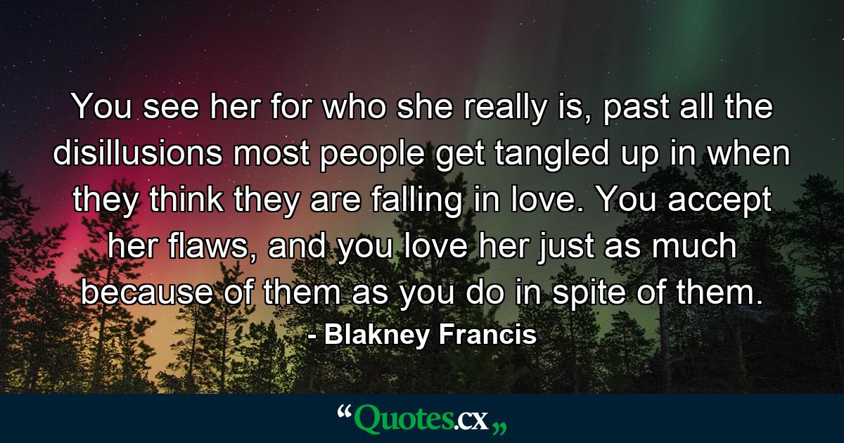 You see her for who she really is, past all the disillusions most people get tangled up in when they think they are falling in love. You accept her flaws, and you love her just as much because of them as you do in spite of them. - Quote by Blakney Francis