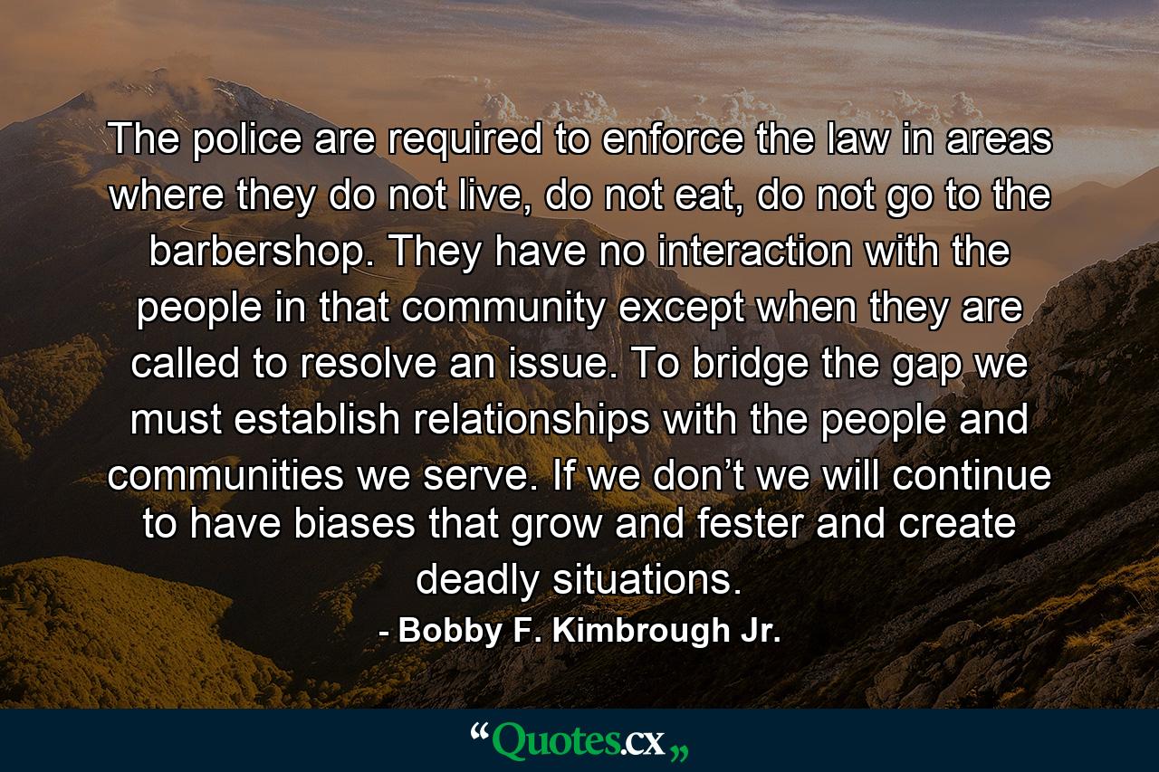 The police are required to enforce the law in areas where they do not live, do not eat, do not go to the barbershop. They have no interaction with the people in that community except when they are called to resolve an issue. To bridge the gap we must establish relationships with the people and communities we serve. If we don’t we will continue to have biases that grow and fester and create deadly situations. - Quote by Bobby F. Kimbrough Jr.