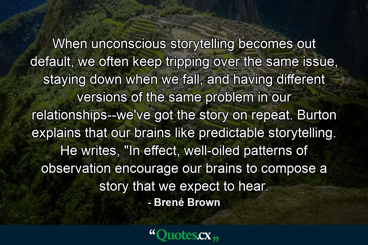 When unconscious storytelling becomes out default, we often keep tripping over the same issue, staying down when we fall, and having different versions of the same problem in our relationships--we've got the story on repeat. Burton explains that our brains like predictable storytelling. He writes, 