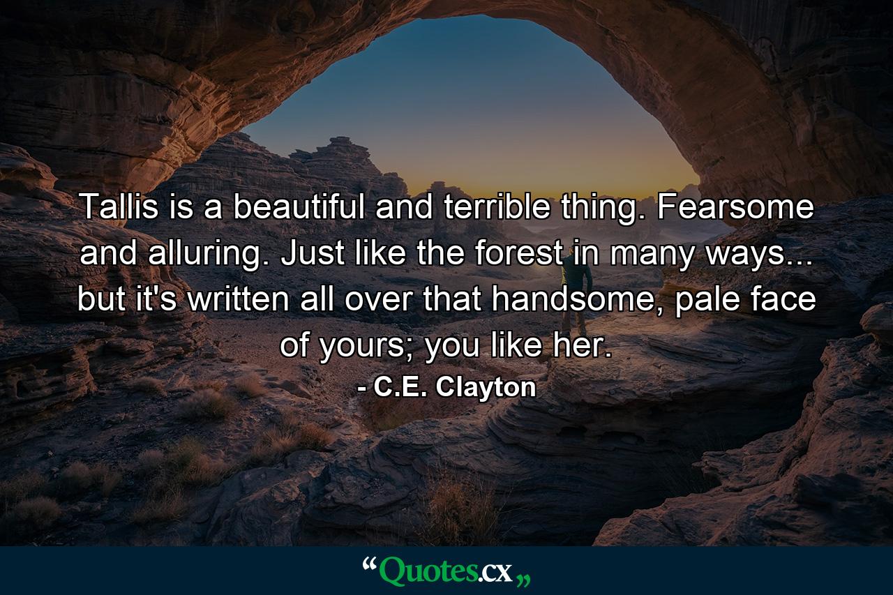 Tallis is a beautiful and terrible thing. Fearsome and alluring. Just like the forest in many ways... but it's written all over that handsome, pale face of yours; you like her. - Quote by C.E. Clayton