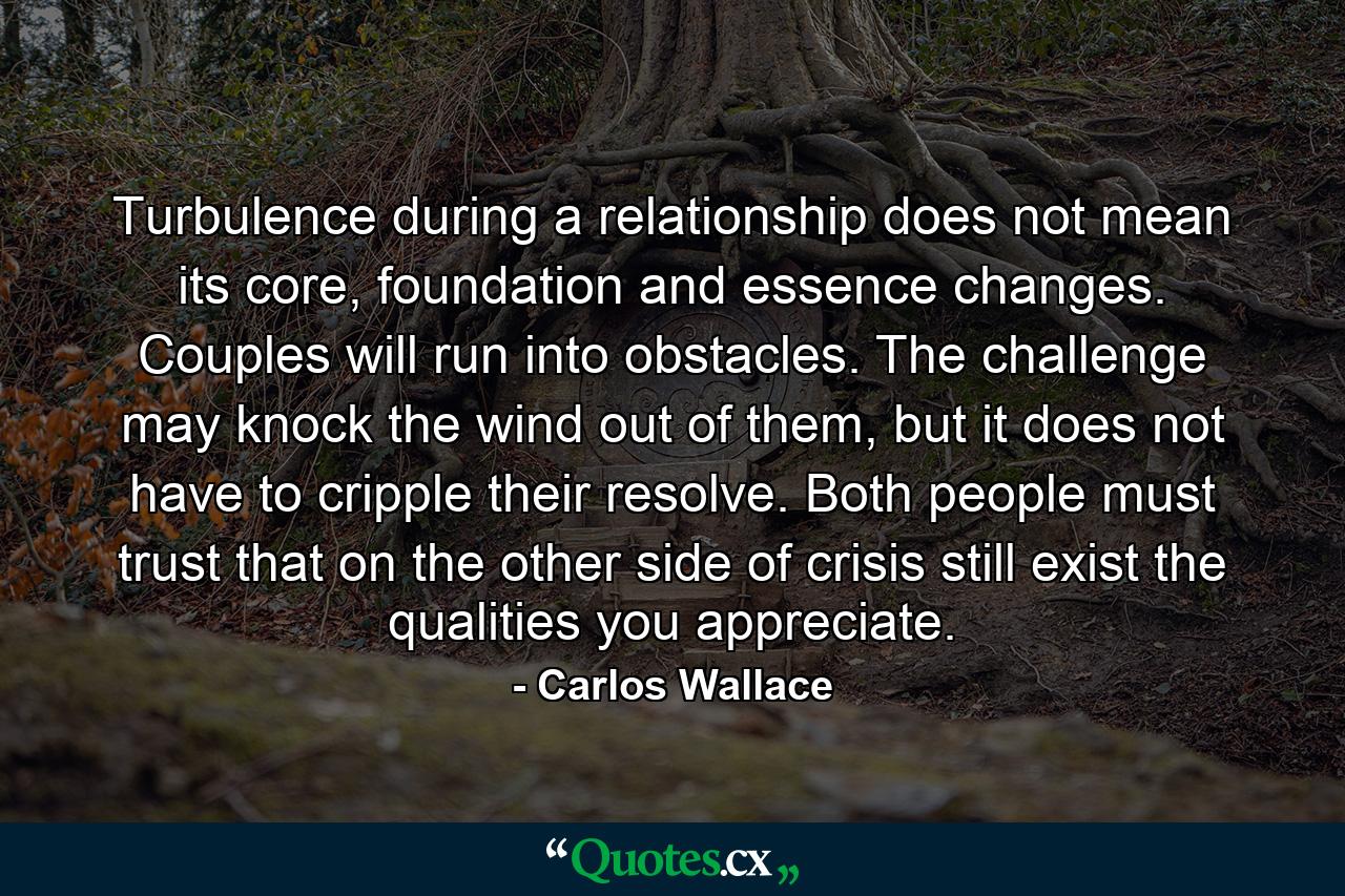 Turbulence during a relationship does not mean its core, foundation and essence changes. Couples will run into obstacles. The challenge may knock the wind out of them, but it does not have to cripple their resolve. Both people must trust that on the other side of crisis still exist the qualities you appreciate. - Quote by Carlos Wallace