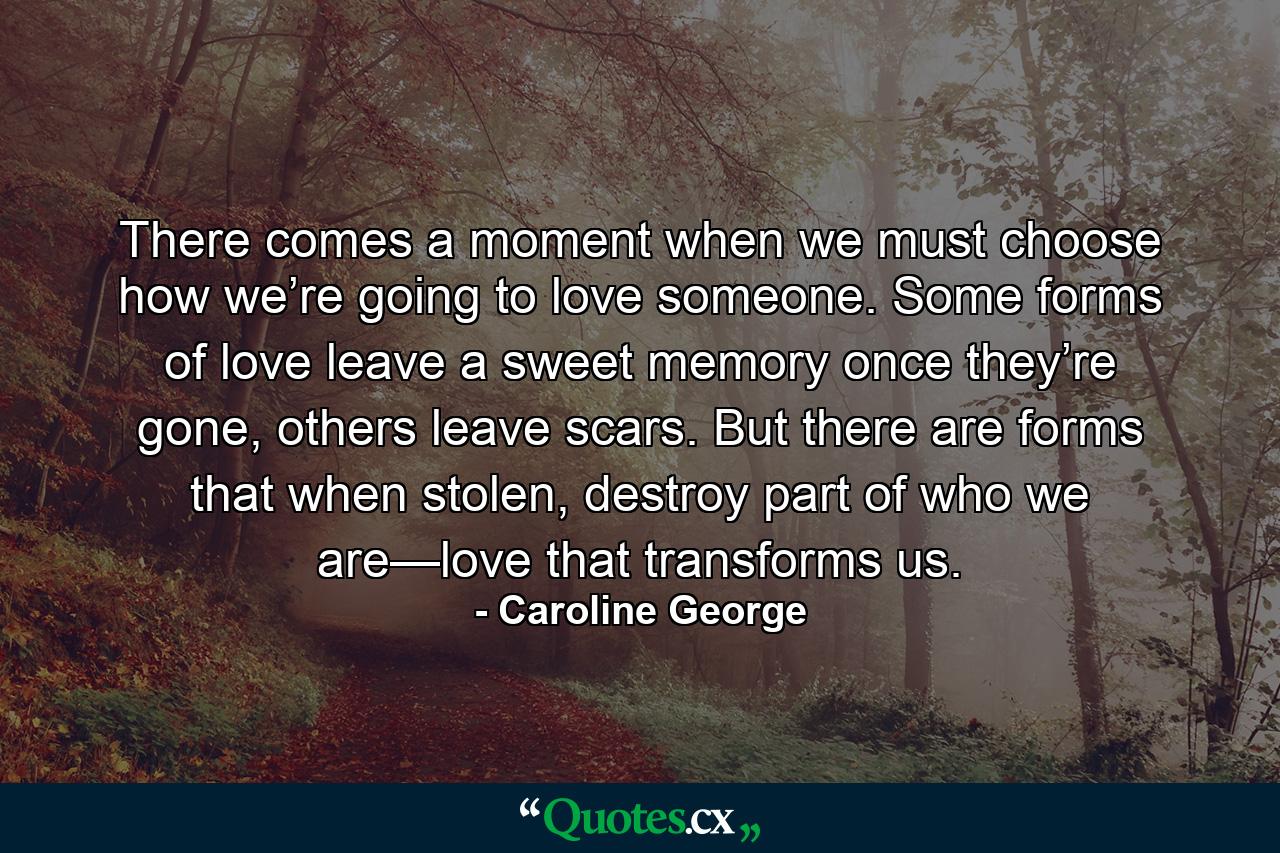 There comes a moment when we must choose how we’re going to love someone. Some forms of love leave a sweet memory once they’re gone, others leave scars. But there are forms that when stolen, destroy part of who we are—love that transforms us. - Quote by Caroline George