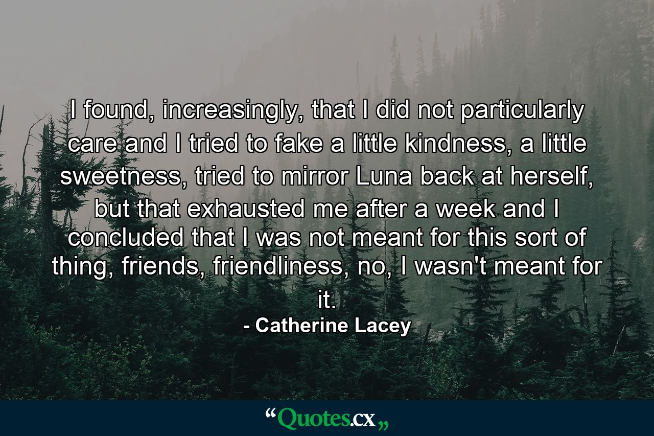 I found, increasingly, that I did not particularly care and I tried to fake a little kindness, a little sweetness, tried to mirror Luna back at herself, but that exhausted me after a week and I concluded that I was not meant for this sort of thing, friends, friendliness, no, I wasn't meant for it. - Quote by Catherine Lacey