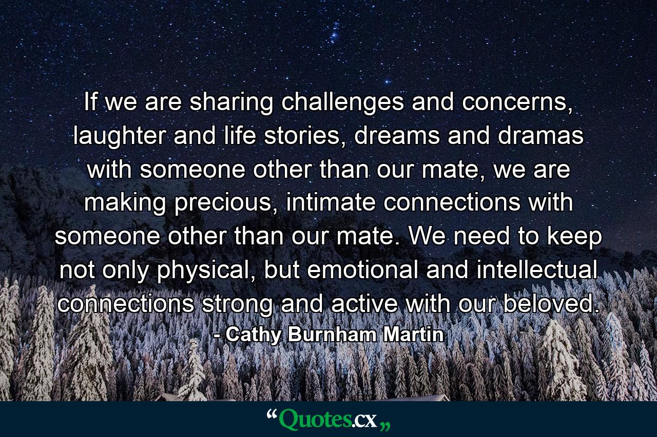 If we are sharing challenges and concerns, laughter and life stories, dreams and dramas with someone other than our mate, we are making precious, intimate connections with someone other than our mate. We need to keep not only physical, but emotional and intellectual connections strong and active with our beloved. - Quote by Cathy Burnham Martin