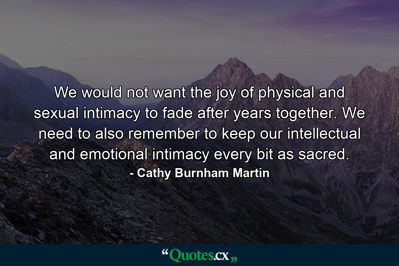 We would not want the joy of physical and sexual intimacy to fade after years together. We need to also remember to keep our intellectual and emotional intimacy every bit as sacred. - Quote by Cathy Burnham Martin