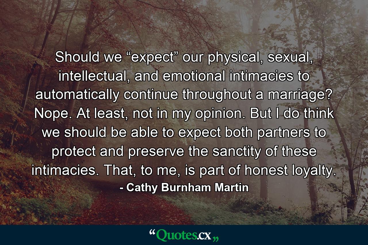 Should we “expect” our physical, sexual, intellectual, and emotional intimacies to automatically continue throughout a marriage? Nope. At least, not in my opinion. But I do think we should be able to expect both partners to protect and preserve the sanctity of these intimacies. That, to me, is part of honest loyalty. - Quote by Cathy Burnham Martin