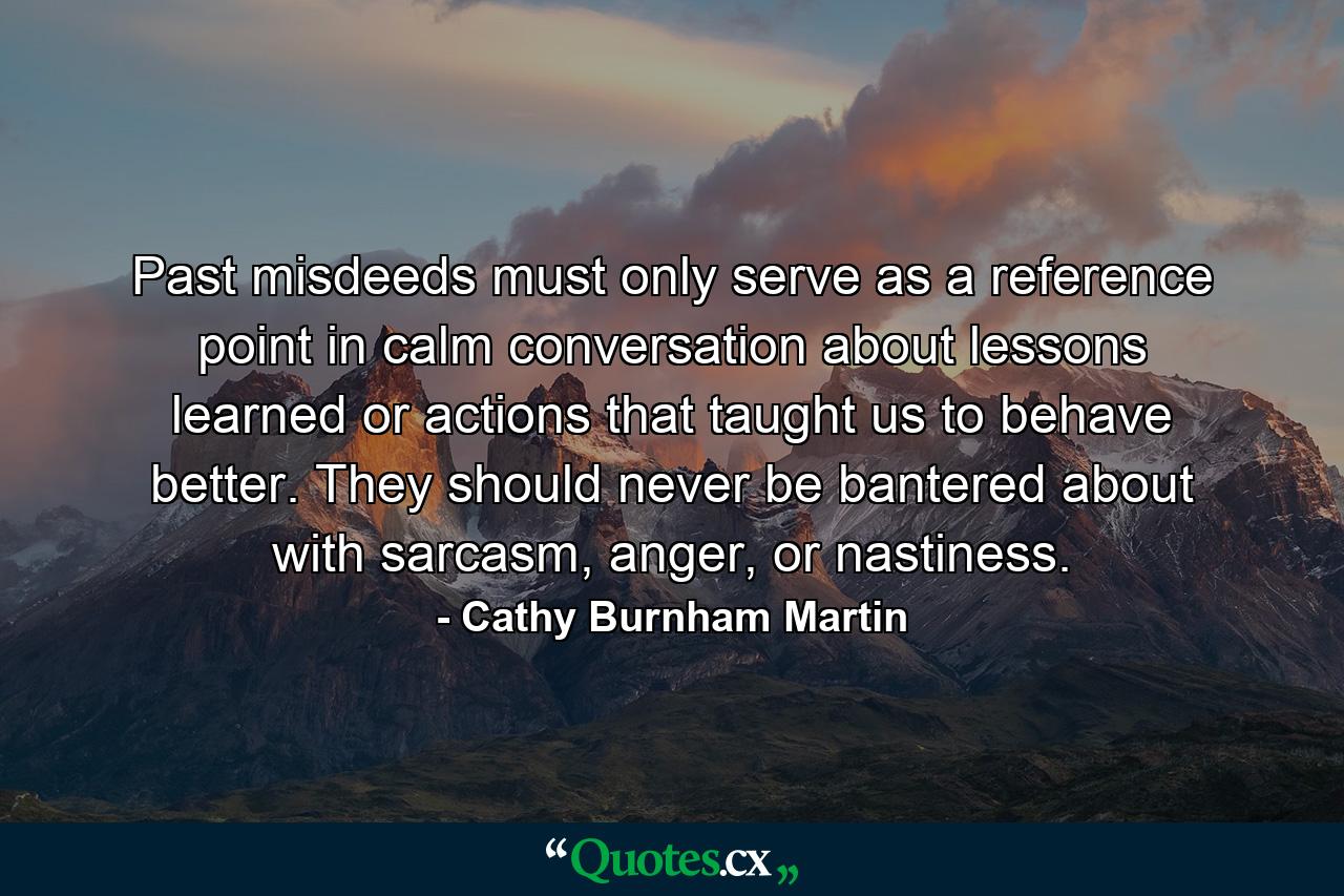 Past misdeeds must only serve as a reference point in calm conversation about lessons learned or actions that taught us to behave better. They should never be bantered about with sarcasm, anger, or nastiness. - Quote by Cathy Burnham Martin