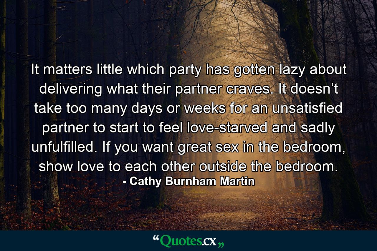 It matters little which party has gotten lazy about delivering what their partner craves. It doesn’t take too many days or weeks for an unsatisfied partner to start to feel love-starved and sadly unfulfilled. If you want great sex in the bedroom, show love to each other outside the bedroom. - Quote by Cathy Burnham Martin