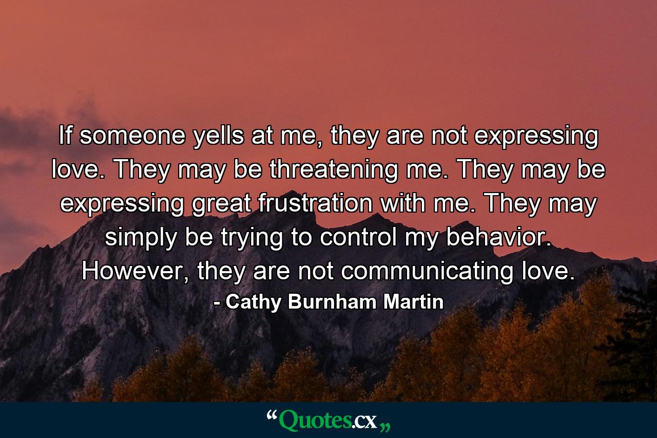 If someone yells at me, they are not expressing love. They may be threatening me. They may be expressing great frustration with me. They may simply be trying to control my behavior. However, they are not communicating love. - Quote by Cathy Burnham Martin