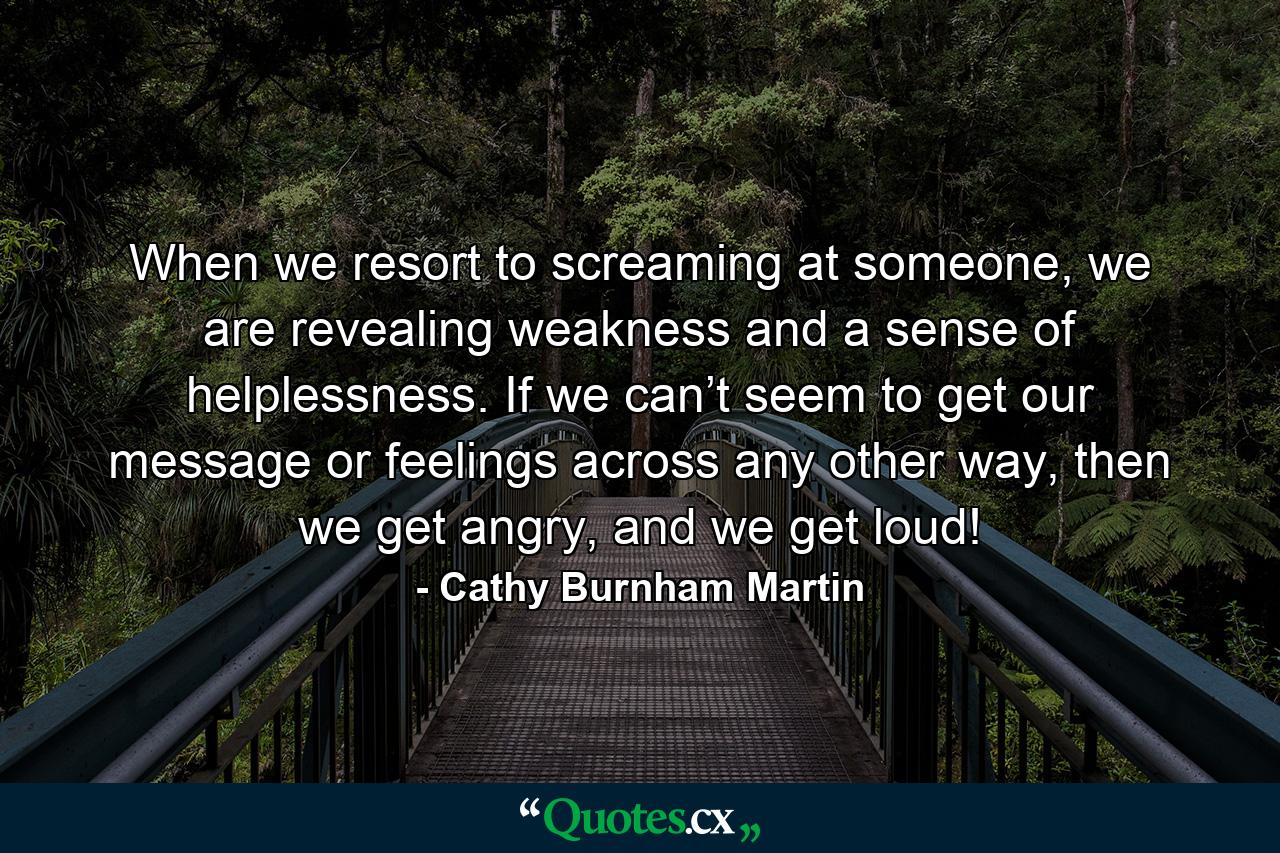 When we resort to screaming at someone, we are revealing weakness and a sense of helplessness. If we can’t seem to get our message or feelings across any other way, then we get angry, and we get loud! - Quote by Cathy Burnham Martin