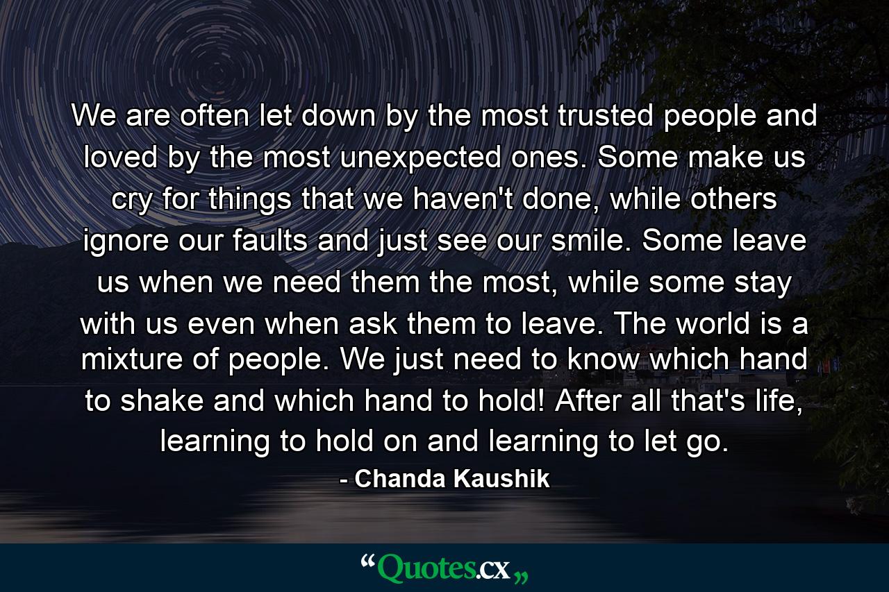 We are often let down by the most trusted people and loved by the most unexpected ones. Some make us cry for things that we haven't done, while others ignore our faults and just see our smile. Some leave us when we need them the most, while some stay with us even when ask them to leave. The world is a mixture of people. We just need to know which hand to shake and which hand to hold! After all that's life, learning to hold on and learning to let go. - Quote by Chanda Kaushik