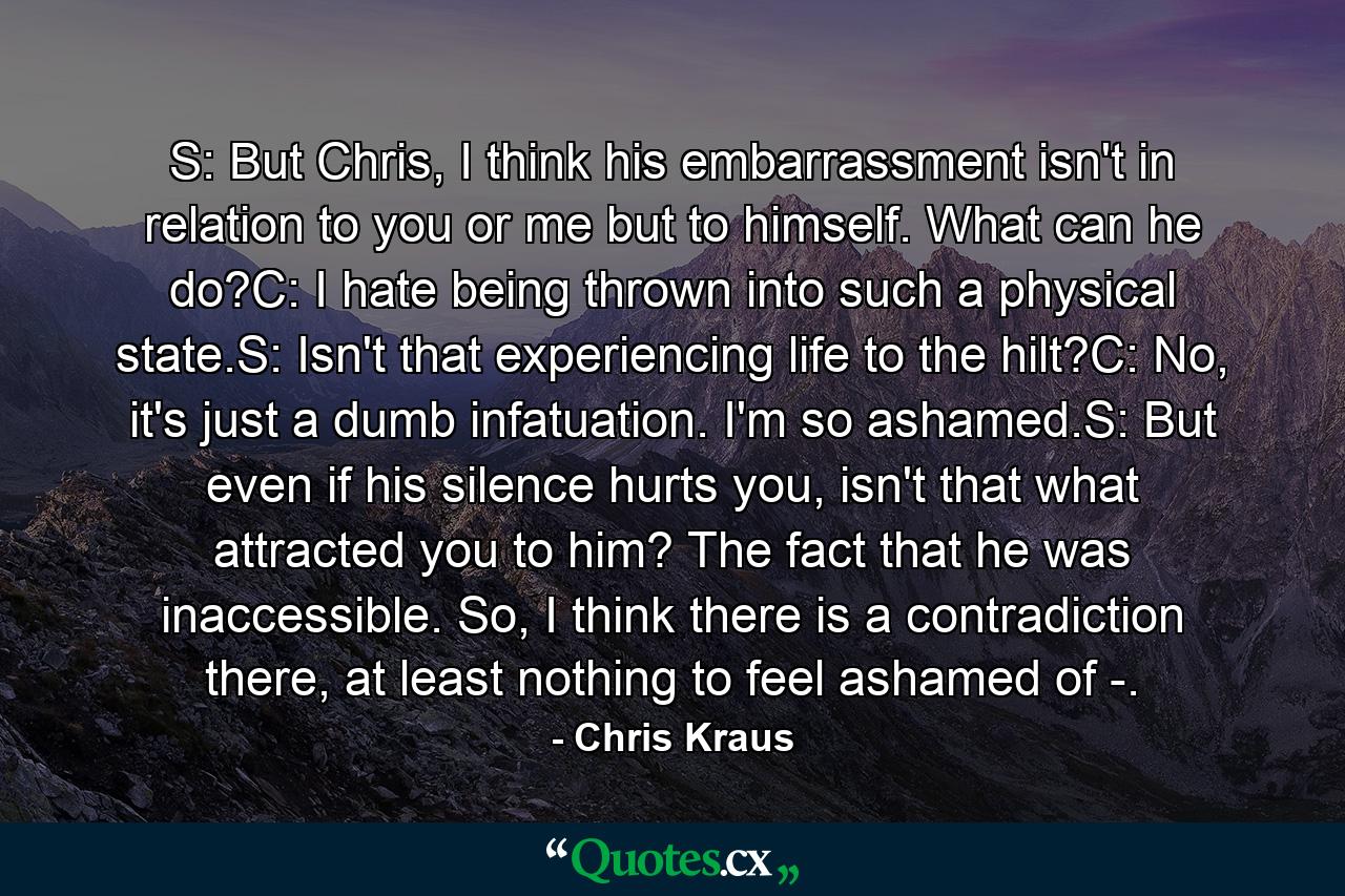 S: But Chris, I think his embarrassment isn't in relation to you or me but to himself. What can he do?C: I hate being thrown into such a physical state.S: Isn't that experiencing life to the hilt?C: No, it's just a dumb infatuation. I'm so ashamed.S: But even if his silence hurts you, isn't that what attracted you to him? The fact that he was inaccessible. So, I think there is a contradiction there, at least nothing to feel ashamed of -. - Quote by Chris Kraus