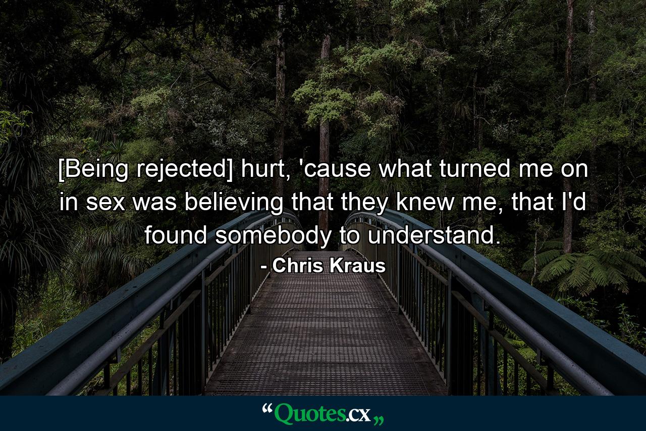 [Being rejected] hurt, 'cause what turned me on in sex was believing that they knew me, that I'd found somebody to understand. - Quote by Chris Kraus