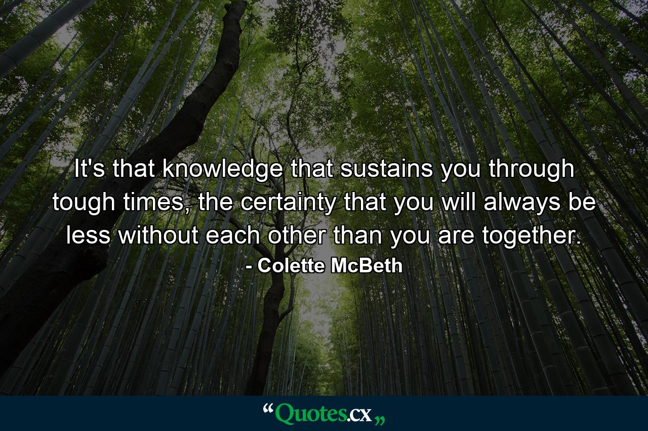 It's that knowledge that sustains you through tough times, the certainty that you will always be less without each other than you are together. - Quote by Colette McBeth